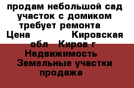 продам небольшой сад.участок с домиком(требует ремонта) › Цена ­ 30 000 - Кировская обл., Киров г. Недвижимость » Земельные участки продажа   